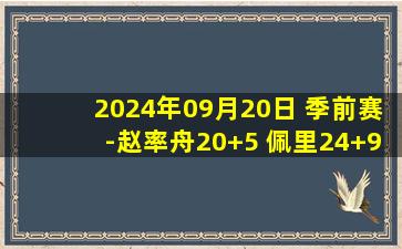 2024年09月20日 季前赛-赵率舟20+5 佩里24+9 辽宁逆转深圳